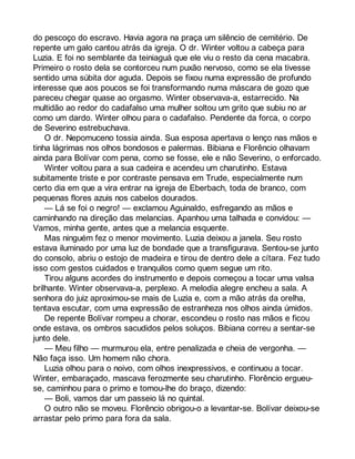 do pescoço do escravo. Havia agora na praça um silêncio de cemitério. De 
repente um galo cantou atrás da igreja. O dr. Winter voltou a cabeça para 
Luzia. E foi no semblante da teiniaguá que ele viu o resto da cena macabra. 
Primeiro o rosto dela se contorceu num puxão nervoso, como se ela tivesse 
sentido uma súbita dor aguda. Depois se fixou numa expressão de profundo 
interesse que aos poucos se foi transformando numa máscara de gozo que 
pareceu chegar quase ao orgasmo. Winter observava-a, estarrecido. Na 
multidão ao redor do cadafalso uma mulher soltou um grito que subiu no ar 
como um dardo. Winter olhou para o cadafalso. Pendente da forca, o corpo 
de Severino estrebuchava. 
O dr. Nepomuceno tossia ainda. Sua esposa apertava o lenço nas mãos e 
tinha lágrimas nos olhos bondosos e palermas. Bibiana e Florêncio olhavam 
ainda para Bolívar com pena, como se fosse, ele e não Severino, o enforcado. 
Winter voltou para a sua cadeira e acendeu um charutinho. Estava 
subitamente triste e por contraste pensava em Trude, especialmente num 
certo dia em que a vira entrar na igreja de Eberbach, toda de branco, com 
pequenas flores azuis nos cabelos dourados. 
— Lá se foi o negro! — exclamou Aguinaldo, esfregando as mãos e 
caminhando na direção das melancias. Apanhou uma talhada e convidou: — 
Vamos, minha gente, antes que a melancia esquente. 
Mas ninguém fez o menor movimento. Luzia deixou a janela. Seu rosto 
estava iluminado por uma luz de bondade que a transfigurava. Sentou-se junto 
do consolo, abriu o estojo de madeira e tirou de dentro dele a cítara. Fez tudo 
isso com gestos cuidados e tranquilos como quem segue um rito. 
Tirou alguns acordes do instrumento e depois começou a tocar uma valsa 
brilhante. Winter observava-a, perplexo. A melodia alegre encheu a sala. A 
senhora do juiz aproximou-se mais de Luzia e, com a mão atrás da orelha, 
tentava escutar, com uma expressão de estranheza nos olhos ainda úmidos. 
De repente Bolívar rompeu a chorar, escondeu o rosto nas mãos e ficou 
onde estava, os ombros sacudidos pelos soluços. Bibiana correu a sentar-se 
junto dele. 
— Meu filho — murmurou ela, entre penalizada e cheia de vergonha. — 
Não faça isso. Um homem não chora. 
Luzia olhou para o noivo, com olhos inexpressivos, e continuou a tocar. 
Winter, embaraçado, mascava ferozmente seu charutinho. Florêncio ergueu-se, 
caminhou para o primo e tomou-lhe do braço, dizendo: 
— Boli, vamos dar um passeio lá no quintal. 
O outro não se moveu. Florêncio obrigou-o a levantar-se. Bolívar deixou-se 
arrastar pelo primo para fora da sala. 
 