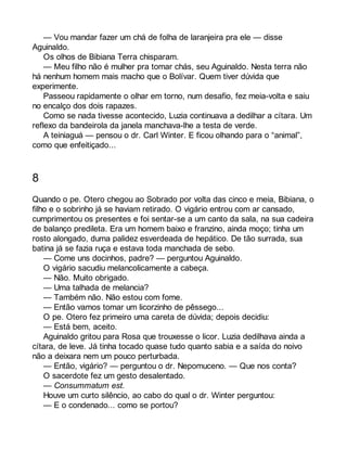 — Vou mandar fazer um chá de folha de laranjeira pra ele — disse 
Aguinaldo. 
Os olhos de Bibiana Terra chisparam. 
— Meu filho não é mulher pra tomar chás, seu Aguinaldo. Nesta terra não 
há nenhum homem mais macho que o Bolívar. Quem tiver dúvida que 
experimente. 
Passeou rapidamente o olhar em torno, num desafio, fez meia-volta e saiu 
no encalço dos dois rapazes. 
Como se nada tivesse acontecido, Luzia continuava a dedilhar a cítara. Um 
reflexo da bandeirola da janela manchava-lhe a testa de verde. 
A teiniaguá — pensou o dr. Carl Winter. E ficou olhando para o “animal”, 
como que enfeitiçado... 
8 
Quando o pe. Otero chegou ao Sobrado por volta das cinco e meia, Bibiana, o 
filho e o sobrinho já se haviam retirado. O vigário entrou com ar cansado, 
cumprimentou os presentes e foi sentar-se a um canto da sala, na sua cadeira 
de balanço predileta. Era um homem baixo e franzino, ainda moço; tinha um 
rosto alongado, duma palidez esverdeada de hepático. De tão surrada, sua 
batina já se fazia ruça e estava toda manchada de sebo. 
— Come uns docinhos, padre? — perguntou Aguinaldo. 
O vigário sacudiu melancolicamente a cabeça. 
— Não. Muito obrigado. 
— Uma talhada de melancia? 
— Também não. Não estou com fome. 
— Então vamos tomar um licorzinho de pêssego... 
O pe. Otero fez primeiro uma careta de dúvida; depois decidiu: 
— Está bem, aceito. 
Aguinaldo gritou para Rosa que trouxesse o licor. Luzia dedilhava ainda a 
cítara, de leve. Já tinha tocado quase tudo quanto sabia e a saída do noivo 
não a deixara nem um pouco perturbada. 
— Então, vigário? — perguntou o dr. Nepomuceno. — Que nos conta? 
O sacerdote fez um gesto desalentado. 
— Consummatum est. 
Houve um curto silêncio, ao cabo do qual o dr. Winter perguntou: 
— E o condenado... como se portou? 
 