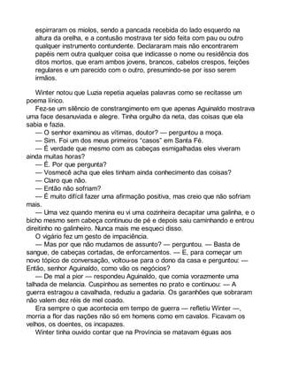 espirraram os miolos, sendo a pancada recebida do lado esquerdo na 
altura da orelha, e a contusão mostrava ter sido feita com pau ou outro 
qualquer instrumento contundente. Declararam mais não encontrarem 
papéis nem outra qualquer coisa que indicasse o nome ou residência dos 
ditos mortos, que eram ambos jovens, brancos, cabelos crespos, feições 
regulares e um parecido com o outro, presumindo-se por isso serem 
irmãos. 
Winter notou que Luzia repetia aquelas palavras como se recitasse um 
poema lírico. 
Fez-se um silêncio de constrangimento em que apenas Aguinaldo mostrava 
uma face desanuviada e alegre. Tinha orgulho da neta, das coisas que ela 
sabia e fazia. 
— O senhor examinou as vítimas, doutor? — perguntou a moça. 
— Sim. Foi um dos meus primeiros “casos” em Santa Fé. 
— É verdade que mesmo com as cabeças esmigalhadas eles viveram 
ainda muitas horas? 
— É. Por que pergunta? 
— Vosmecê acha que eles tinham ainda conhecimento das coisas? 
— Claro que não. 
— Então não sofriam? 
— É muito difícil fazer uma afirmação positiva, mas creio que não sofriam 
mais.— 
Uma vez quando menina eu vi uma cozinheira decapitar uma galinha, e o 
bicho mesmo sem cabeça continuou de pé e depois saiu caminhando e entrou 
direitinho no galinheiro. Nunca mais me esqueci disso. 
O vigário fez um gesto de impaciência. 
— Mas por que não mudamos de assunto? — perguntou. — Basta de 
sangue, de cabeças cortadas, de enforcamentos. — E, para começar um 
novo tópico de conversação, voltou-se para o dono da casa e perguntou: — 
Então, senhor Aguinaldo, como vão os negócios? 
— De mal a pior — respondeu Aguinaldo, que comia vorazmente uma 
talhada de melancia. Cuspinhou as sementes no prato e continuou: — A 
guerra estragou a cavalhada, reduziu a gadaria. Os garanhões que sobraram 
não valem dez réis de mel coado. 
Era sempre o que acontecia em tempo de guerra — refletiu Winter —, 
morria a flor das nações não só em homens como em cavalos. Ficavam os 
velhos, os doentes, os incapazes. 
Winter tinha ouvido contar que na Província se matavam éguas aos 
 