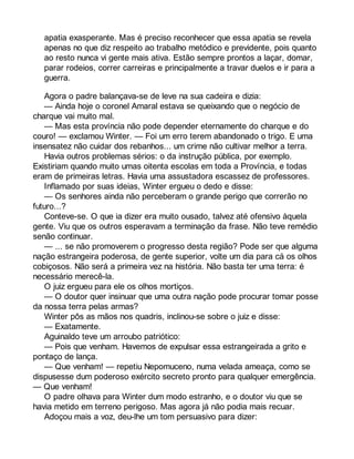 apatia exasperante. Mas é preciso reconhecer que essa apatia se revela 
apenas no que diz respeito ao trabalho metódico e previdente, pois quanto 
ao resto nunca vi gente mais ativa. Estão sempre prontos a laçar, domar, 
parar rodeios, correr carreiras e principalmente a travar duelos e ir para a 
guerra. 
Agora o padre balançava-se de leve na sua cadeira e dizia: 
— Ainda hoje o coronel Amaral estava se queixando que o negócio de 
charque vai muito mal. 
— Mas esta província não pode depender eternamente do charque e do 
couro! — exclamou Winter. — Foi um erro terem abandonado o trigo. E uma 
insensatez não cuidar dos rebanhos... um crime não cultivar melhor a terra. 
Havia outros problemas sérios: o da instrução pública, por exemplo. 
Existiriam quando muito umas oitenta escolas em toda a Província, e todas 
eram de primeiras letras. Havia uma assustadora escassez de professores. 
Inflamado por suas ideias, Winter ergueu o dedo e disse: 
— Os senhores ainda não perceberam o grande perigo que correrão no 
futuro...? 
Conteve-se. O que ia dizer era muito ousado, talvez até ofensivo àquela 
gente. Viu que os outros esperavam a terminação da frase. Não teve remédio 
senão continuar. 
— ... se não promoverem o progresso desta região? Pode ser que alguma 
nação estrangeira poderosa, de gente superior, volte um dia para cá os olhos 
cobiçosos. Não será a primeira vez na história. Não basta ter uma terra: é 
necessário merecê-la. 
O juiz ergueu para ele os olhos mortiços. 
— O doutor quer insinuar que uma outra nação pode procurar tomar posse 
da nossa terra pelas armas? 
Winter pôs as mãos nos quadris, inclinou-se sobre o juiz e disse: 
— Exatamente. 
Aguinaldo teve um arroubo patriótico: 
— Pois que venham. Havemos de expulsar essa estrangeirada a grito e 
pontaço de lança. 
— Que venham! — repetiu Nepomuceno, numa velada ameaça, como se 
dispusesse dum poderoso exército secreto pronto para qualquer emergência. 
— Que venham! 
O padre olhava para Winter dum modo estranho, e o doutor viu que se 
havia metido em terreno perigoso. Mas agora já não podia mais recuar. 
Adoçou mais a voz, deu-lhe um tom persuasivo para dizer: 
 