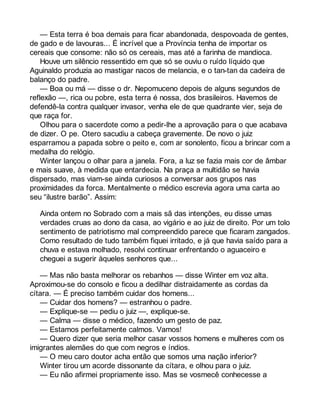 — Esta terra é boa demais para ficar abandonada, despovoada de gentes, 
de gado e de lavouras... É incrível que a Província tenha de importar os 
cereais que consome: não só os cereais, mas até a farinha de mandioca. 
Houve um silêncio ressentido em que só se ouviu o ruído líquido que 
Aguinaldo produzia ao mastigar nacos de melancia, e o tan-tan da cadeira de 
balanço do padre. 
— Boa ou má — disse o dr. Nepomuceno depois de alguns segundos de 
reflexão —, rica ou pobre, esta terra é nossa, dos brasileiros. Havemos de 
defendê-la contra qualquer invasor, venha ele de que quadrante vier, seja de 
que raça for. 
Olhou para o sacerdote como a pedir-lhe a aprovação para o que acabava 
de dizer. O pe. Otero sacudiu a cabeça gravemente. De novo o juiz 
esparramou a papada sobre o peito e, com ar sonolento, ficou a brincar com a 
medalha do relógio. 
Winter lançou o olhar para a janela. Fora, a luz se fazia mais cor de âmbar 
e mais suave, à medida que entardecia. Na praça a multidão se havia 
dispersado, mas viam-se ainda curiosos a conversar aos grupos nas 
proximidades da forca. Mentalmente o médico escrevia agora uma carta ao 
seu “ilustre barão”. Assim: 
Ainda ontem no Sobrado com a mais sã das intenções, eu disse umas 
verdades cruas ao dono da casa, ao vigário e ao juiz de direito. Por um tolo 
sentimento de patriotismo mal compreendido parece que ficaram zangados. 
Como resultado de tudo também fiquei irritado, e já que havia saído para a 
chuva e estava molhado, resolvi continuar enfrentando o aguaceiro e 
cheguei a sugerir àqueles senhores que... 
— Mas não basta melhorar os rebanhos — disse Winter em voz alta. 
Aproximou-se do consolo e ficou a dedilhar distraidamente as cordas da 
cítara. — É preciso também cuidar dos homens... 
— Cuidar dos homens? — estranhou o padre. 
— Explique-se — pediu o juiz —, explique-se. 
— Calma — disse o médico, fazendo um gesto de paz. 
— Estamos perfeitamente calmos. Vamos! 
— Quero dizer que seria melhor casar vossos homens e mulheres com os 
imigrantes alemães do que com negros e índios. 
— O meu caro doutor acha então que somos uma nação inferior? 
Winter tirou um acorde dissonante da cítara, e olhou para o juiz. 
— Eu não afirmei propriamente isso. Mas se vosmecê conhecesse a 
 