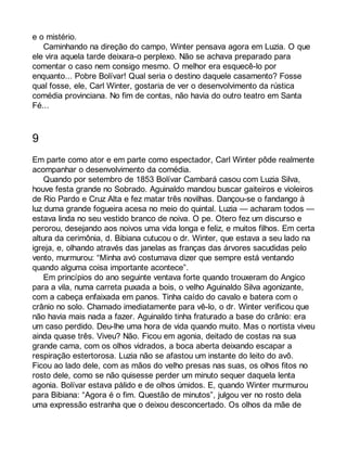e o mistério. 
Caminhando na direção do campo, Winter pensava agora em Luzia. O que 
ele vira aquela tarde deixara-o perplexo. Não se achava preparado para 
comentar o caso nem consigo mesmo. O melhor era esquecê-lo por 
enquanto... Pobre Bolívar! Qual seria o destino daquele casamento? Fosse 
qual fosse, ele, Carl Winter, gostaria de ver o desenvolvimento da rústica 
comédia provinciana. No fim de contas, não havia do outro teatro em Santa 
Fé... 
9 
Em parte como ator e em parte como espectador, Carl Winter pôde realmente 
acompanhar o desenvolvimento da comédia. 
Quando por setembro de 1853 Bolívar Cambará casou com Luzia Silva, 
houve festa grande no Sobrado. Aguinaldo mandou buscar gaiteiros e violeiros 
de Rio Pardo e Cruz Alta e fez matar três novilhas. Dançou-se o fandango à 
luz duma grande fogueira acesa no meio do quintal. Luzia — acharam todos — 
estava linda no seu vestido branco de noiva. O pe. Otero fez um discurso e 
perorou, desejando aos noivos uma vida longa e feliz, e muitos filhos. Em certa 
altura da cerimônia, d. Bibiana cutucou o dr. Winter, que estava a seu lado na 
igreja, e, olhando através das janelas as franças das árvores sacudidas pelo 
vento, murmurou: “Minha avó costumava dizer que sempre está ventando 
quando alguma coisa importante acontece”. 
Em princípios do ano seguinte ventava forte quando trouxeram do Angico 
para a vila, numa carreta puxada a bois, o velho Aguinaldo Silva agonizante, 
com a cabeça enfaixada em panos. Tinha caído do cavalo e batera com o 
crânio no solo. Chamado imediatamente para vê-lo, o dr. Winter verificou que 
não havia mais nada a fazer. Aguinaldo tinha fraturado a base do crânio: era 
um caso perdido. Deu-lhe uma hora de vida quando muito. Mas o nortista viveu 
ainda quase três. Viveu? Não. Ficou em agonia, deitado de costas na sua 
grande cama, com os olhos vidrados, a boca aberta deixando escapar a 
respiração estertorosa. Luzia não se afastou um instante do leito do avô. 
Ficou ao lado dele, com as mãos do velho presas nas suas, os olhos fitos no 
rosto dele, como se não quisesse perder um minuto sequer daquela lenta 
agonia. Bolívar estava pálido e de olhos úmidos. E, quando Winter murmurou 
para Bibiana: “Agora é o fim. Questão de minutos”, julgou ver no rosto dela 
uma expressão estranha que o deixou desconcertado. Os olhos da mãe de 
 