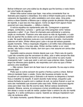 Bolívar brilharam com uma súbita luz de alegria que lhe iluminou o rosto inteiro 
por uma fração de segundo. 
Winter tinha outras coisas que fazer, mas achou conveniente ficar no 
Sobrado para esperar o desenlace. Era noite e tinham trazido para a mesa de 
cabeceira de Aguinaldo um velho candelabro com cinco velas. Uma preta 
entrou e disse baixinho a Bibiana que o relógio grande de pêndulo tinha parado 
de repente, e que isso era mau agouro. Como se algum bom agouro fosse 
possível num caso daqueles — refletiu o médico. 
A notícia espalhou-se rapidamente pela vila. Começaram a aparecer 
amigos, conhecidos, curiosos — gente que vinha perguntar como “estava 
passando o velho”. O pe. Otero foi chamado para administrar a extrema-unção 
ao moribundo. Puseram uma vela acesa na mão de Aguinaldo, e Luzia 
teve de apertar-lhe os dedos com os seus para que o avô pudesse sustentar 
a vela. No quarto silencioso ouviu-se a voz monótona do padre, murmurando 
palavras em latim. Winter olhava para Luzia e via que ela estava gozando 
aquele momento. Tinha a respiração ofegante e um brilho meio embaciado nos 
olhos claros. Agora, à luz das velas, Winter via-lhes melhor a cor: eram 
verdes, não havia a menor dúvida, dum tom que o mar assume em certos dias 
de sol fraco. 
Aguinaldo expirou poucos minutos depois que o pe. Otero saiu do quarto. 
Luzia não consentiu que lhe cerrassem os olhos, pois o velho sempre lhe dizia: 
“Quando eu morrer não me fechem os olhos: quero entrar no outro mundo 
enxergando tudo”. Luzia quis vestir o avô com suas próprias mãos. Quando a 
sogra se ofereceu para ajudá-la, ela respondeu com uma voz que a Winter 
pareceu uma navalhada: 
— Não carece. Quem tem de fazer isso é um parente. Eu sou aqui a única 
parenta dele! 
Pediu que os outros saíssem do quarto e fechou a porta a chave. Bolívar 
tinha já mandado fazer o caixão. Como não houvesse armador na vila, 
trouxeram um carpinteiro para o Sobrado e ali mesmo na despensa o homem 
ficou a trabalhar no esquife. E assim durante muito tempo, enquanto Luzia 
estava fechada no quarto com o cadáver do avô, os outros ficaram a ouvir os 
sons das marteladas que ecoavam pela casa toda. Winter procurava alguma 
coisa para dizer mas não lhe ocorria nada. Bolívar estava visivelmente 
abalado. Bibiana, serena, já começava a tomar providências para o velório. 
Iam deixar o corpo na sala de visitas: podiam fazer o enterro às oito da manhã 
seguinte. E o vento continuava a soprar, fazendo as vidraças trepidarem num 
rufar de tambores aflito. 
Em dado momento, quando Bibiana veio trazer o chimarrão para os 
 