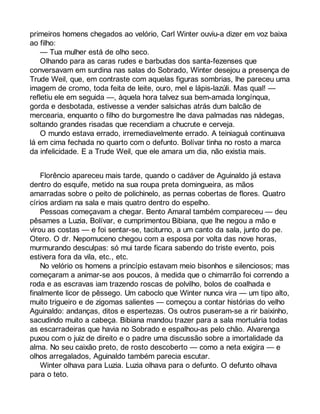 primeiros homens chegados ao velório, Carl Winter ouviu-a dizer em voz baixa 
ao filho: 
— Tua mulher está de olho seco. 
Olhando para as caras rudes e barbudas dos santa-fezenses que 
conversavam em surdina nas salas do Sobrado, Winter desejou a presença de 
Trude Weil, que, em contraste com aquelas figuras sombrias, lhe pareceu uma 
imagem de cromo, toda feita de leite, ouro, mel e lápis-lazúli. Mas qual! — 
refletiu ele em seguida —, àquela hora talvez sua bem-amada longínqua, 
gorda e desbotada, estivesse a vender salsichas atrás dum balcão de 
mercearia, enquanto o filho do burgomestre lhe dava palmadas nas nádegas, 
soltando grandes risadas que recendiam a chucrute e cerveja. 
O mundo estava errado, irremediavelmente errado. A teiniaguá continuava 
lá em cima fechada no quarto com o defunto. Bolívar tinha no rosto a marca 
da infelicidade. E a Trude Weil, que ele amara um dia, não existia mais. 
Florêncio apareceu mais tarde, quando o cadáver de Aguinaldo já estava 
dentro do esquife, metido na sua roupa preta domingueira, as mãos 
amarradas sobre o peito de polichinelo, as pernas cobertas de flores. Quatro 
círios ardiam na sala e mais quatro dentro do espelho. 
Pessoas começavam a chegar. Bento Amaral também compareceu — deu 
pêsames a Luzia, Bolívar, e cumprimentou Bibiana, que lhe negou a mão e 
virou as costas — e foi sentar-se, taciturno, a um canto da sala, junto do pe. 
Otero. O dr. Nepomuceno chegou com a esposa por volta das nove horas, 
murmurando desculpas: só mui tarde ficara sabendo do triste evento, pois 
estivera fora da vila, etc., etc. 
No velório os homens a princípio estavam meio bisonhos e silenciosos; mas 
começaram a animar-se aos poucos, à medida que o chimarrão foi correndo a 
roda e as escravas iam trazendo roscas de polvilho, bolos de coalhada e 
finalmente licor de pêssego. Um caboclo que Winter nunca vira — um tipo alto, 
muito trigueiro e de zigomas salientes — começou a contar histórias do velho 
Aguinaldo: andanças, ditos e espertezas. Os outros puseram-se a rir baixinho, 
sacudindo muito a cabeça. Bibiana mandou trazer para a sala mortuária todas 
as escarradeiras que havia no Sobrado e espalhou-as pelo chão. Alvarenga 
puxou com o juiz de direito e o padre uma discussão sobre a imortalidade da 
alma. No seu caixão preto, de rosto descoberto — como a neta exigira — e 
olhos arregalados, Aguinaldo também parecia escutar. 
Winter olhava para Luzia. Luzia olhava para o defunto. O defunto olhava 
para o teto. 
 