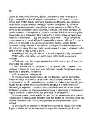 10 
Depois da missa do sétimo dia, Bolívar, a mulher e a mãe foram para o 
Angico, resolvidos a ficar lá até princípios do inverno. E, quando o outono 
entrou, Carl Winter decidiu fazer uma excursão às Missões. Seu interesse 
pelas ruínas daquela curiosa civilização revivera de repente. E, como no 
momento nenhum paciente necessitasse de sua presença em Santa Fé, e 
como os dias andassem belos e calmos, o médico fez a mala, comprou um 
cavalo, contratou um vaqueano e pôs-se a caminho. Partiram de madrugada, 
pouco antes de o sol nascer. O ar estava frio e úmido, galos cantavam nos 
terreiros. Como o guia — que era neto do Chico Pinto — fosse homem de 
pouca conversa, a primeira légua foi percorrida quase em silêncio. E, como ao 
entrarem na segunda o moço ainda continuasse calado, Winter decidiu 
conversar consigo mesmo, e em alemão, coisa que o companheiro pareceu 
não estranhar muito. Quando, porém, o sol estava já a pino, o vaqueano voltou 
para o médico a face curtida e disse: 
— Ainda que mal pergunte, doutor, vosmecê vai procurar algum tesouro? 
Winter soltou uma risada. Um quero-quero gritou perto, como numa 
resposta. 
— Está claro que não, amigo. Vosmecê acredita mesmo que há tesouros 
enterrados nas Missões? 
O outro tirou de trás da orelha um toco de cigarro, bateu o isqueiro com 
pachorra e depois de puxar a primeira baforada, quando Carl já havia quase 
esquecido a pergunta, respondeu: 
— Pode que sim, pode que não. 
Ao fim do primeiro dia de viagem, de rins doloridos, pernas dormentes, 
Winter estava já arrependido de se haver metido naquela aventura. Era um 
homem curioso — não havia dúvida —, gostava de conhecer gentes e lugares 
novos; mas por outro lado seu comodismo obrigava-o a ficar sempre no 
mesmo lugar, repelindo com certo horror a ideia de movimentar-se, vencer 
distâncias, enfrentar as asperezas das jornadas, a intempérie, a mudança de 
regime alimentar, o desconforto das pousadas de emergência... 
Passaram aquela primeira noite na casa dum pequeno estancieiro, que os 
recebeu com a hospitalidade característica das gentes da Província e lhes deu 
um bom churrasco com farinha, uma guampa de leite gordo e um catre 
sofrível. 
No dia seguinte ao entardecer chegaram às ruínas da redução de Santo 
Ângelo e Winter foi imediatamente olhar o que restava do templo. Estava 
 