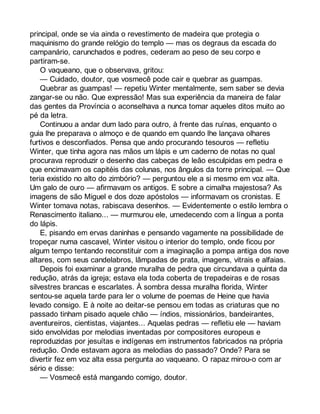 principal, onde se via ainda o revestimento de madeira que protegia o 
maquinismo do grande relógio do templo — mas os degraus da escada do 
campanário, carunchados e podres, cederam ao peso de seu corpo e 
partiram-se. 
O vaqueano, que o observava, gritou: 
— Cuidado, doutor, que vosmecê pode cair e quebrar as guampas. 
Quebrar as guampas! — repetiu Winter mentalmente, sem saber se devia 
zangar-se ou não. Que expressão! Mas sua experiência da maneira de falar 
das gentes da Província o aconselhava a nunca tomar aqueles ditos muito ao 
pé da letra. 
Continuou a andar dum lado para outro, à frente das ruínas, enquanto o 
guia lhe preparava o almoço e de quando em quando lhe lançava olhares 
furtivos e desconfiados. Pensa que ando procurando tesouros — refletiu 
Winter, que tinha agora nas mãos um lápis e um caderno de notas no qual 
procurava reproduzir o desenho das cabeças de leão esculpidas em pedra e 
que encimavam os capitéis das colunas, nos ângulos da torre principal. — Que 
teria existido no alto do zimbório? — perguntou ele a si mesmo em voz alta. 
Um galo de ouro — afirmavam os antigos. E sobre a cimalha majestosa? As 
imagens de são Miguel e dos doze apóstolos — informavam os cronistas. E 
Winter tomava notas, rabiscava desenhos. — Evidentemente o estilo lembra o 
Renascimento italiano... — murmurou ele, umedecendo com a língua a ponta 
do lápis. 
E, pisando em ervas daninhas e pensando vagamente na possibilidade de 
tropeçar numa cascavel, Winter visitou o interior do templo, onde ficou por 
algum tempo tentando reconstituir com a imaginação a pompa antiga dos nove 
altares, com seus candelabros, lâmpadas de prata, imagens, vitrais e alfaias. 
Depois foi examinar a grande muralha de pedra que circundava a quinta da 
redução, atrás da igreja; estava ela toda coberta de trepadeiras e de rosas 
silvestres brancas e escarlates. À sombra dessa muralha florida, Winter 
sentou-se aquela tarde para ler o volume de poemas de Heine que havia 
levado consigo. E à noite ao deitar-se pensou em todas as criaturas que no 
passado tinham pisado aquele chão — índios, missionários, bandeirantes, 
aventureiros, cientistas, viajantes... Aquelas pedras — refletiu ele — haviam 
sido envolvidas por melodias inventadas por compositores europeus e 
reproduzidas por jesuítas e indígenas em instrumentos fabricados na própria 
redução. Onde estavam agora as melodias do passado? Onde? Para se 
divertir fez em voz alta essa pergunta ao vaqueano. O rapaz mirou-o com ar 
sério e disse: 
— Vosmecê está mangando comigo, doutor. 
 