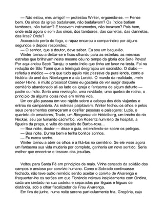 — Não estou, meu amigo! — protestou Winter, erguendo-se. — Pense 
bem. Os sinos da igreja badalavam, não badalavam? Os índios batiam 
tambores, não batiam? E tocavam instrumentos, não tocavam? Pois bem, 
onde está agora o som dos sinos, dos tambores, das cornetas, das clarinetas, 
das liras? Onde? 
Acocorado perto do fogo, o rapaz encarou o companheiro por alguns 
segundos e depois respondeu: 
— O senhor, que é doutor, deve saber. Eu sou um bagualão. 
Winter tornou a deitar-se e ficou olhando para as estrelas: as mesmas 
estrelas que brilhavam neste mesmo céu no tempo da glória dos Sete Povos! 
Por aqui andou Sepé Tiaraju, o santo índio que tinha um lunar na testa. Foi na 
redução de São Tomé que a teiniaguá desgraçou um sacristão. O diabo — 
refletiu o médico — era que tudo aquilo não passava de pura lenda, como a 
história do anel dos Nibelungen e a da Lorelei. O mundo da realidade, mein 
lieber Heine, é muito prosaico! Como eu gostaria de ver surgir daquele 
cemitério abandonado ali ao lado da igreja o fantasma de algum defunto — 
padre ou índio. Seria uma revelação, uma novidade, uma quebra de rotina, o 
princípio de alguma coisa nova em minha vida. 
Um corujão passou em voo rápido sobre a cabeça dos dois viajantes e 
entrou no campanário. As estrelas palpitavam. Winter fechou os olhos e pelos 
seus pensamentos começaram a desfilar pessoas e paisagens: Luzia, o 
quarteto de amadores, Trude, um Biergarten de Heidelberg, um trecho do rio 
Neckar, seu pai fumando cachimbo, von Koseritz num leito de hospital, a 
figueira da praça, o vulto do castelo de Barba-roxa... 
— Boa noite, doutor — disse o guia, estendendo-se sobre os pelegos. 
— Boa noite. Durma bem e tenha bonitos sonhos. 
— Eu nunca sonho. 
Winter tornou a abrir os olhos e a fitá-los no cemitério. Se ele visse agora 
um fantasma sua vida mudaria por completo, ganharia um novo sentido. Seria 
melhor que encontrar o tesouro dos jesuítas. 
Voltou para Santa Fé em princípios de maio. Vinha cansado da solidão dos 
campos e ansioso por convívio humano. Como o Sobrado continuasse 
fechado, não teve outro remédio senão aceitar o convite de Alvarenga e 
frequentar-lhe os serões em que Florêncio noivava insipidamente com Ondina, 
cada um sentado na sua cadeira e separados por léguas e léguas de 
distância, sob o olhar fiscalizador de Frau Alvarenga. 
Em fins de junho, numa noite serena particularmente fria, Gregória, cuja 
 