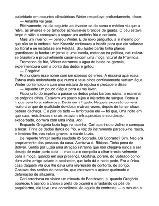 autoridade em assuntos climatéricos Winter respeitava profundamente, disse: 
— Amanhã vai gear. 
Efetivamente, no dia seguinte ao levantar-se da cama o médico viu que a 
relva, as árvores e os telhados achavam-se brancos de geada. O céu estava 
limpo e rútilo e começava a soprar um ventinho frio e cortante. 
Mais um inverno! — pensou Winter. E de novo perguntou a si mesmo por 
que não se ia embora. Von Koseritz continuava a insistir para que ele voltasse 
ao litoral e se instalasse em Pelotas. Seu ilustre barão tinha planos 
grandiosos: ia fundar um jornal e uma escola, meter-se na política, naturalizar-se 
brasileiro e provavelmente casar-se com uma moça natural da Província. 
Tremendo de frio, Winter derramou a água do balde na gamela, 
experimentou-a com a ponta dos dedos e gritou: 
— Gregória! 
Pronunciava esse nome com um excesso de erres. A escrava apareceu. 
Estava mais molambenta que nunca e seus olhos continuamente vertiam água. 
Winter contemplou-a com uma mistura de repulsa e piedade e disse: 
— Aquente um pouco d’água para eu me lavar. 
Ficou junto do espelho a passar os dedos pelas barbas ruivas, a examinar 
os próprios olhos. Estavam um pouco sujos e injetados de sangue. Botou a 
língua para fora: saburrosa. Devia ser o fígado. Naquela excursão comera 
muito charque de qualidade duvidosa e várias vezes, depois de tomar chuva, 
bebera cachaça. E o pior de tudo — lembrou-se ele — foi que, uma noite em 
que suas resistências morais estavam enfraquecidas e seu desejo 
exacerbado, dormira com uma índia. Ach! 
Enquanto Gregória fazia fogo na cozinha, Carl apanhou o violino e começou 
a tocar. Tinha os dedos duros de frio. A voz do instrumento pareceu-lhe rouca, 
e lembrou-lhe, nas notas graves, a voz de Luzia. 
De repente Winter sentiu saudade do Sobrado. Do Sobrado? Sim. Não era 
propriamente das pessoas da casa. Admirava d. Bibiana. Tinha pena de 
Bolívar. Sentia por Luzia uma atração estranha que não chegava nunca a ser 
desejo de estar perto dela — mas que o compelia a olhar irresistivelmente 
para a moça, quando em sua presença. Gostava, porém, do Sobrado como 
dum velho amigo calado e acolhedor, que tudo dá e nada pede. Era a única 
casa daquela vila que lhe dava uma impressão de conforto, de abrigo. 
Gostava dos serões do casarão, que cheiravam a açúcar queimado e 
defumação de alfazema. 
Carl arranhava no violino um minueto de Beethoven, e, quando Gregória 
apareceu trazendo a chaleira preta de picumã e arrastando os pés de 
paquiderme, ele teve uma consciência tão aguda do contraste — o minueto e 
 