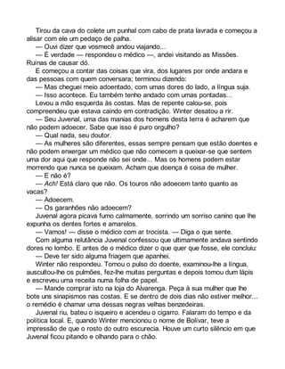 Tirou da cava do colete um punhal com cabo de prata lavrada e começou a 
alisar com ele um pedaço de palha. 
— Ouvi dizer que vosmecê andou viajando... 
— É verdade — respondeu o médico —, andei visitando as Missões. 
Ruínas de causar dó. 
E começou a contar das coisas que vira, dos lugares por onde andara e 
das pessoas com quem conversara; terminou dizendo: 
— Mas cheguei meio adoentado, com umas dores do lado, a língua suja. 
— Isso acontece. Eu também tenho andado com umas pontadas... 
Levou a mão esquerda às costas. Mas de repente calou-se, pois 
compreendeu que estava caindo em contradição. Winter desatou a rir. 
— Seu Juvenal, uma das manias dos homens desta terra é acharem que 
não podem adoecer. Sabe que isso é puro orgulho? 
— Qual nada, seu doutor. 
— As mulheres são diferentes, essas sempre pensam que estão doentes e 
não podem enxergar um médico que não comecem a queixar-se que sentem 
uma dor aqui que responde não sei onde... Mas os homens podem estar 
morrendo que nunca se queixam. Acham que doença é coisa de mulher. 
— E não é? 
— Ach! Está claro que não. Os touros não adoecem tanto quanto as 
vacas? 
— Adoecem. 
— Os garanhões não adoecem? 
Juvenal agora picava fumo calmamente, sorrindo um sorriso canino que lhe 
expunha os dentes fortes e amarelos. 
— Vamos! — disse o médico com ar trocista. — Diga o que sente. 
Com alguma relutância Juvenal confessou que ultimamente andava sentindo 
dores no lombo. E antes de o médico dizer o que quer que fosse, ele concluiu: 
— Deve ter sido alguma friagem que apanhei. 
Winter não respondeu. Tomou o pulso do doente, examinou-lhe a língua, 
auscultou-lhe os pulmões, fez-lhe muitas perguntas e depois tomou dum lápis 
e escreveu uma receita numa folha de papel. 
— Mande comprar isto na loja do Alvarenga. Peça à sua mulher que lhe 
bote uns sinapismos nas costas. E se dentro de dois dias não estiver melhor... 
o remédio é chamar uma dessas negras velhas benzedeiras. 
Juvenal riu, bateu o isqueiro e acendeu o cigarro. Falaram do tempo e da 
política local. E, quando Winter mencionou o nome de Bolívar, teve a 
impressão de que o rosto do outro escurecia. Houve um curto silêncio em que 
Juvenal ficou pitando e olhando para o chão. 
 