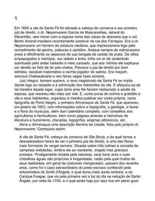 1 
Em 1850 a vila de Santa Fé foi elevada a cabeça de comarca e seu primeiro 
juiz de direito, o dr. Nepomuceno Garcia de Mascarenhas, natural do 
Maranhão, veio morar com a esposa numa das casas de alvenaria que o cel. 
Bento Amaral mandara recentemente construir na rua dos Farrapos. Era o dr. 
Nepomuceno um homem de estatura mediana, que impressionava logo pelo 
comedimento de gestos, palavras e opiniões. Andava sempre de sobrecasaca 
preta e dificilmente se separava de sua bengala de castão de prata. De olhos 
empapuçados e mortiços, voz velada e lenta, tinha um ar de sonâmbulo 
acentuado pelo andar tateante e meio cansado, que aos íntimos ele explicava 
ser devido ao fato de ter pés chatos. Passava o juiz de direito por bom 
latinista, razoável matemático e exímio jogador de xadrez. Era maçom, 
adorava Chateaubriand e nas horas vagas fazia sonetos. 
Juiz íntegro, homem austero, o novo magistrado de Santa Fé se impôs 
desde logo ao respeito e à admiração dos habitantes da vila. E afeiçoou-se de 
tal maneira àquele lugar, cujos bons ares lhe haviam restaurado a saúde da 
esposa, que resolveu não mais sair dali. E, como prova de estima e gratidão à 
vila e seus habitantes, organizou e mandou publicar por conta própria, numa 
tipografia de Porto Alegre, o primeiro Almanaque de Santa Fé, que apareceu 
em janeiro de 1853, com informações sobre a topografia, a geologia, a fauna 
e a flora do município, além dum calendário completo, com conselhos aos 
agricultores e horticultores, bem como páginas amenas e instrutivas de 
literatura e humorismo, charadas, logogrifos, enigmas pitorescos, etc. 
Abria o Almanaque uma descrição literária da cidade, feita pelo próprio dr. 
Nepomuceno. Começava assim: 
A vila de Santa Fé, cabeça da comarca de São Borja, e da qual temos a 
desvanecedora honra de ser o primeiro juiz de direito, é uma das flores 
mais formosas do vergel serrano. Situada sobre três colinas e cercada de 
campinas onduladas, lembra ela ao viandante, singelo mas gracioso 
presepe. Prodigamente dotada pela natureza, seus bons ares e suas 
cristalinas águas são propícios à longevidade, razão pela qual muitos de 
seus habitantes, em geral de costumes morigerados, passam dos noventa 
anos, como foi o caso extraordinário do preto escravo conhecido pela 
antonomásia de Sinhô d’Angola, o qual durou mais duma centúria, e do 
Cacique Fongue, que viu pela primeira vez a luz do dia na redução de Santo 
Ângelo, por volta de 1750, e o qual ainda hoje por aqui vive em pleno gozo 
 