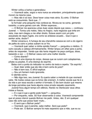 Winter cofiou a barba e generalizou: 
— Vosmecê sabe, sogra e nora nunca se entendem, principalmente quando 
moram na mesma casa. 
— Mas não é só isso. Deve haver coisa mais séria. Eu sinto. O Bolívar 
está se consumindo. Será que...? 
Ia formular uma pergunta mas conteve-se. Moveu-se na cama, gemendo 
baixinho; a cama gemeu com ele. Winter esperava... 
— O Bolívar me apareceu umas duas vezes depois que casou — continuou 
Juvenal. — Tomou uns mates, falou no Angico, nuns negócios que tinha em 
vista, mas nem chegou a me olhar direito. Estava assim com um jeito 
assustado de negro fugido, era como se andasse acuado... Que é que o 
senhor acha, doutor? 
Winter encarou-o. A fumaça de seu charutinho casava-se com a do cigarro 
de palha do outro e juntas subiam no ar frio. 
— Vosmecê quer saber a minha opinião franca? — perguntou o médico. O 
outro sacudiu a cabeça afirmativamente. Winter lançou um olhar para a porta, 
antes de responder. Vendo que não havia ninguém na peça contígua, disse, 
baixando a voz: — O Bolívar casou com uma mulher doente. 
— Como doente? 
— Não é uma doença do corpo, dessas que se curam com cataplasmas, 
pílulas ou poções. É uma doença do espírito. 
Bateu com a ponta do indicador no centro da testa e repetiu: “Do espírito”. 
— Quer dizer então que ela não é bem certa do juízo? 
— Não é bem isso. É difícil explicar. 
— Sou um homem muito ignorante. 
O alemão sorriu: 
— Não diga isso, seu Juvenal. Eu queria saber a metade do que vosmecê 
sabe. Há muitas coisas que os livros não ensinam. A melhor escola que há é a 
da vida e por essa escola o senhor é formado. É tão bom doutor que mesmo 
de longe percebeu que havia alguma coisa errada naquele casamento. 
Juvenal ficou algum tempo em silêncio, fitando no interlocutor seus olhos 
tristes e foscos. 
— E o que é que a gente pode fazer? — perguntou. 
— Por enquanto, nada. Só ficar observando a coisa. Vosmecê compreende 
que só posso intervir quando Bolívar me pedir. Antes, não. E em qualquer 
caso não acho que possa fazer muito... 
— E será que o Bolívar pede? 
— Vosmecê, que é parente, sabe melhor. Será que pede? 
— Pode ser. O Bolívar sempre foi mais expansivo que a mãe, que eu ou 
 
