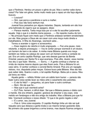 que o Florêncio. Herdou um pouco o gênio do pai. Mas o senhor sabe duma 
coisa? Por falar em gênio, tenho muito medo que o rapaz um dia faça alguma 
loucura. 
— Loucura? 
— Sim, que perca a paciência e surre a mulher. 
— Pois isso não faria nenhum mal. 
Juvenal ficou pensativo por alguns instantes. Depois, tentando em vão tirar 
uma baforada do cigarro que se apagara, disse: 
— Parece mentira. Tanta moça boa por aí e ele foi escolher justamente 
aquela. Veja o que é o destino duma pessoa... — De repente mudou de tom. 
— No princípio fiquei com medo que o Florêncio andasse também enrabichado 
por ela. Mas graças a Deus ele vai casar com uma moça muito direita e 
trabalhadeira. A filha do Alvarenga, vosmecê sabe... 
Tornou a acender o cigarro e acrescentou: 
— Esse negócio de rabicho é muito engraçado. — Fez uma pausa, meio 
relutante, e depois prosseguiu: — Vou le contar porque vosmecê é um doutor, 
um homem de bem e de saber. A minha mana Bibiana quando era moça 
também se meteu na cabeça de casar com um homem contra a vontade do 
pai. Era um certo capitão Rodrigo, que veio dessas guerras da Banda 
Oriental, passou por Santa Fé e aqui acampou. Pois olhe, doutor, essa menina 
nos deu o que fazer. Menina... — Sorriu. — A gente continua a chamar as 
irmãs de menina mesmo depois que elas ficam avós. Pois a Bibiana foi um 
caso sério. O senhor conhece o coronel Bento Amaral. Pois era um rapagão 
vistoso, rico, disputado pelas moças. Estava louco pela Bibiana. Mas ela não 
quis saber dele. Queria o outro, o tal capitão Rodrigo. Bateu pé e casou. Meu 
pai lavou as mãos. 
Aquela gente — refletiu Winter com um súbito bom humor — parecia não 
fazer outra coisa senão lavar as mãos ante o casamento dos parentes. 
— E ela foi feliz? — perguntou, só para fazer o outro continuar. 
— Bom. Diz ela que foi... 
— Mas que é que vosmecê acha? 
— Eu? Pois, homem, é difícil dizer. Sei que a Bibiana passou o diabo com 
o marido. Ele era chineiro, jogador, gostava de empinar o seu copo, vivia 
metido em fandangos e não era amigo do trabalho. Mas a Bibiana jura que foi 
feliz. Vosmecê conhece o nosso ditado: “O que é de gosto regala a vida”. 
— É o amor, seu Juvenal. 
— Pois é. Uma coisa esquisita. O capitão Rodrigo tinha um não sei quê 
naquela cara que deixava a gente brabo e ao mesmo tempo gostando dele. 
No primeiro dia quase brigamos a arma branca, mas depois ficamos amigos e 
 