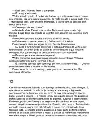 — Está bem. Prometo fazer o que puder. 
— Eu le agradeço muito. 
Winter saiu do quarto. A mulher de Juvenal, que estava na cozinha, veio a 
seu encontro. Era uma criatura raquítica, de rosto ossudo e lábios muito finos. 
Tinha cabelos lisos, dum grisalho amarelado, e falava com as pessoas sem 
nunca encará-las. 
— Que é que ele tem, doutor? 
— Nada de sério. Passei uma receita. Bote um sinapismo nele hoje 
mesmo. E não deixe seu marido se levantar nem apanhar frio. Até logo, dona 
Maruca. 
Florêncio esperava-o à porta: saíram a caminhar juntos. 
— Estivemos conversando sobre o Bolívar — contou Winter. 
Florêncio nada disse por algum tempo. Depois desconversou: 
— Eu ouvia o zum-zum das conversas e estava admirado do Velho estar 
falando tanto. O senhor pode se gabar de ter conseguido o que ninguém 
consegue. Por que será que as pessoas se abrem com vosmecê? 
— Deve ser por causa do meu chapéu alto. 
Winter caminhava com suas largas passadas de pernilongo. Voltou a 
cabeça bruscamente para Florêncio e disse: 
— É. Algumas pessoas têm confiança em mim. Mas nem todas. — Olhou o 
outro bem nos olhos e repetiu: — Nem todas. 
Florêncio sorria um sorriso vago, mastigando um talo de capim. Mas 
continuava silencioso. 
12 
Carl Winter voltou ao Sobrado num domingo de fins de julho, para almoçar. E, 
quando se viu sentado na sala de jantar à grande mesa que Aguinaldo 
sonhava encher de bisnetos, mas em torno da qual estavam agora apenas 
Luzia, Bolívar e Bibiana — o médico temeu que aquele almoço não passasse 
duma sucessão de silêncios pontuados de pigarros, suspiros e tosses falsas. 
Em breve, porém, verificou que se enganava. Porque Luzia estava loquaz, 
amável, simpática como ele jamais a vira. Parecia outra pessoa. Tratava tanto 
o marido como a sogra com naturalidade e quase com cordialidade. Isso 
facilitava tudo. E, embora Bibiana passasse a maior parte do tempo dando 
ordens às escravas que serviam a mesa, e Bolívar se mantivesse mergulhado 
num silêncio que a Winter pareceu de ressentimento — a conversa decorreu 
 