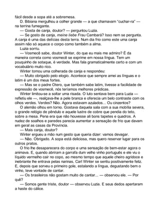 fácil desde a sopa até a sobremesa. 
D. Bibiana mergulhou a colher grande — a que chamavam “cuchar-ra” — 
na terrina fumegante. 
— Gosta de canja, doutor? — perguntou Luzia. 
— Se gosto de canja, meine liebe Frau Cambará? Isso nem se pergunta. 
A canja é uma das delícias desta terra. Num dia frio como este uma canja 
assim não só aquece o corpo como também a alma. 
Luzia sorriu. 
— Vosmecê sabe, doutor Winter, do que eu mais me admiro? É da 
maneira correta como vosmecê se exprime em nossa língua. Tem um 
pouquinho de sotaque, é verdade. Mas fala gramaticalmente certo e com um 
vocabulário muito rico. 
Winter tomou uma colherada de canja e respondeu: 
— Muito obrigado pelo elogio. Acontece que sempre amei as línguas e o 
latim é um dos meus fortes. 
— Mas se o padre Otero, que também sabe latim, tivesse a facilidade de 
expressão de vosmecê, nós teríamos melhores prédicas. 
Winter limitou-se a soltar uma risada. O luto sentava bem para Luzia — 
refletiu ele —, realçava-lhe a pele branca e oferecia um belo contraste com os 
olhos verdes. Verdes? Não. Agora estavam azulados... Ou cinzentos? 
O alemão olhou em torno. Gostava daquela sala com a sua mobília severa, 
o grande relógio de pêndulo e aquele lustre de cobre que pendia do teto, 
sobre a mesa. Pena era que não houvesse ali bons tapetes e quadros. A 
nudez de soalhos e paredes parecia aumentar a sensação de frio que davam 
em geral as casas da Província. 
— Mais canja, doutor? 
Winter ergueu a mão num gesto que queria dizer: vamos devagar. 
— Não. Obrigado. A sopa está deliciosa, mas quero reservar lugar para os 
outros pratos. 
O frio lhe desaparecera do corpo e uma sensação de bem-estar agora o 
animava. E, quando abriram a garrafa dum velho vinho português e ele viu o 
líquido vermelho cair no copo, ao mesmo tempo que aquele cheiro agridoce e 
inebriante lhe entrava pelas narinas, Carl Winter se sentiu positivamente feliz. 
E, depois que sorveu o primeiro gole, estalando a língua, degustando bem o 
vinho, teve vontade de cantar. 
— Os brasileiros não gostam muito de cantar... — observou ele. — Por 
quê?— Somos gente triste, doutor — observou Luzia. E seus dedos apertaram 
a haste do cálice. 
 