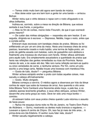 — Temos vivido muito bem até agora sem banda de música. 
— Mas deixe estar que era bem bom a gente ter uma banda — arriscou 
Bolívar. 
Winter notou que o vinho deixava o rapaz com o rosto afogueado e os 
olhos brilhantes. 
Inclinou-se, sorrindo, sobre a mesa na direção de Bibiana, que estava 
sentada à sua frente, e perguntou: 
— Mas no fim de contas, meine liebe Freundin, de que é que vosmecê 
gosta mesmo? 
— De cuidar das minhas obrigações — respondeu ela sem hesitar. E em 
seguida, dirigindo-se à escrava: — Depressa, Natália, traga o resto, antes que 
a comida esfrie. 
Entraram duas escravas com bandejas cheias de pratos. Bibiana os foi 
enfileirando um por um em cima da mesa. Havia uma travessa cheia de arroz 
pastoso, levemente rosado e muito luzidio; uma terrina de feijão-preto; um 
prato de galinha assada com batatas; outro de guisadinho com abóbora e 
finalmente uma travessa de churrasco com farofa. Winter olhava admirado 
para aquilo tudo. Era simplesmente assustadora a quantidade de pratos que 
havia nas refeições das gentes remediadas ou ricas da Província. Nunca 
menos de seis, e às vezes até dez. Não raro numa refeição serviam-se quatro 
ou cinco variedades de carne, e nenhuma verdura. Por fim, como um pós-escrito 
a uma longa carta, Natália trouxe uma travessa com mandioca frita. 
— Gosta de tudo, doutor? — perguntou Bibiana. 
Winter achava estúpido encher o prato com todas aquelas coisas, mas 
sacudiu a cabeça afirmativamente: 
— Gosto. Muito obrigado. 
Bibiana começou a servi-lo. O médico agora a observava por trás da tênue 
cortina de vapor que subia da travessa de arroz. Aos quarenta e oito anos 
tinha Bibiana Terra Cambará uma fisionomia ainda moça, a pele lisa, e os 
cabelos apenas levemente grisalhos; e seus olhos oblíquos, achava Winter, 
davam-lhe uma certa graça ao rosto. Deve ter sido uma moça bonita — 
concluiu. 
Já estavam todos com seus pratos cheios quando Luzia retomou o assunto 
de havia pouco: 
— Nunca me esqueço duma noite no Rio de Janeiro, no Teatro Dom Pedro 
de Alcântara. — Sorriu, mostrando os dentes muito brancos e regulares. — 
Levavam a ópera A rainha de Chipre. Oh, isso faz já mais de três anos... A 
prima-dona era Ida Edelvira. O senhor ouviu falar nela, doutor? 
Winter sacudiu negativamente a cabeça. 
 