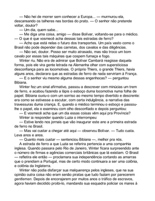 — Não hei de morrer sem conhecer a Europa... — murmurou ela, 
descansando os talheres nas bordas do prato. — O senhor não pretende 
voltar, doutor? 
— Um dia, quem sabe... 
— Me diga uma coisa, amigo — disse Bolívar, voltando-se para o médico. 
— O que é que vosmecê acha dessas tais estradas de ferro? 
— Acho que está nelas o futuro dos transportes. Um país vasto como o 
Brasil não pode depender das carretas, dos cavalos e das diligências. 
— Não sei, doutor. Posso ser muito atrasado, mas não troco um bom 
cavalo por essas tais máquinas que cospem fumaça e fogo. 
Winter riu. Não era de admirar que Bolívar Cambará reagisse daquela 
forma, pois ele vira gente letrada na Alemanha olhar com supersticiosa 
desconfiança para as locomotivas. O próprio Thiers, o grande Thiers, havia 
alguns anos, declarara que as estradas de ferro de nada serviriam à França. 
— E o senhor viu mesmo alguma dessas engenhocas? — perguntou 
Bibiana. 
Winter fez um sinal afirmativo, passou a descrever com minúcias um trem 
de ferro, e acabou fazendo a lápis o esboço duma locomotiva numa folha de 
papel. Bibiana ouviu-o com um sorriso ao mesmo tempo divertido e descrente: 
era como se estivesse a escutar, com certa indulgência, a narrativa das 
travessuras duma criança. E, quando o médico terminou o esboço e passou-lhe 
o papel, ela o examinou com olho desconfiado e depois perguntou: 
— E vosmecê acha que um dia essas coisas vêm aqui pra Província? 
Winter ia responder quando Luzia o interrompeu: 
— Estive lendo nos jornais que vão inaugurar este ano a primeira estrada 
de ferro no Brasil. 
— Mas vai custar a chegar até aqui — observou Bolívar. — Tudo custa. 
Leva anos e anos. 
— Quanto mais custar — sentenciou Bibiana —, melhor pra nós. 
A estrada de ferro a que Luzia se referira pertencia a uma companhia 
inglesa. Quando passara pelo Rio de Janeiro, Winter ficara surpreendido ante 
o número de firmas e agências comerciais britânicas que lá existiam. O Brasil 
— refletira ele então — proclamara sua independência cortando as amarras 
que o prendiam a Portugal, mas de certo modo continuara a ser uma colônia, 
e colônia da Inglaterra. 
Winter não podia disfarçar sua malquerença pelos ingleses, que na sua 
opinião outra coisa não eram senão piratas que tudo faziam por parecerem 
gentlemen. Depois de encorajarem por muitos anos o tráfico de escravos, 
agora haviam decidido proibi-lo, mandando sua esquadra policiar os mares à 
 