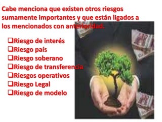 RIESGO DE MERCADO:El riesgo de mercado aparece en la gestión de las posiciones de carteras que contienen acciones, bonos, divisas, mercancías, futuros, swaps, etc.Con este término se describen las posibles pérdidas que pueden producirse en activos financieros que forman parte de carteras de negociación y de inversión, y que están originadas por movimientos adversos de los precios de mercado; casos particulares de los riesgos de mercado son los riegos de interés y de cambio.