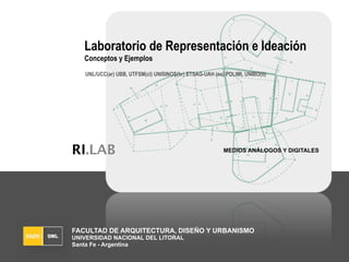 Laboratorio de Representación e Ideación
   Conceptos y Ejemplos
   UNL/UCC(ar) UBB, UTFSM(cl) UNISINOS(br) ETSAG-UAH (es) POLIMI, UNIBO(it)




RI.LAB                                                    MEDIOS ANÁLOGOS Y DIGITALES




FACULTAD DE ARQUITECTURA, DISEÑO Y URBANISMO
UNIVERSIDAD NACIONAL DEL LITORAL
Santa Fe - Argentina
 