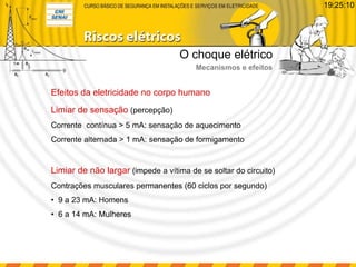 Limiar de sensação (percepção)
Corrente contínua > 5 mA: sensação de aquecimento
Corrente alternada > 1 mA: sensação de formigamento
Limiar de não largar (impede a vítima de se soltar do circuito)
Contrações musculares permanentes (60 ciclos por segundo)
• 9 a 23 mA: Homens
• 6 a 14 mA: Mulheres
Efeitos da eletricidade no corpo humano
O choque elétrico
Mecanismos e efeitos
19:25:10
 