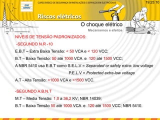 O choque elétrico
Mecanismos e efeitos
19:25:10
NIVEIS DE TENSÃO PADRONIZADOS:
-SEGUNDO N.R -10
E.B.T – Extra Baixa Tensão: < 50 VCA e < 120 VCC;
B.T – Baixa Tensão: 50 até 1000 VCA e 120 até 1500 VCC;
A NBR 5410 usa E.B.T como S.E.L.V = Separated or safety extra- low voltage
P.E.L.V = Protected extra-low voltage
A.T - Alta Tensão: >1000 VCA e >1500 VCC.
-SEGUNDO A.B.N.T
M.T – Media Tensão: 1,0 a 36,2 KV; NBR 14039;
B.T – Baixa Tensão 50 até 1000 VCA e 120 até 1500 VCC; NBR 5410.
 