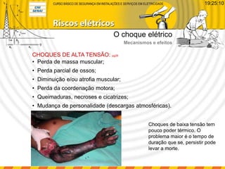 • Perda de massa muscular;
• Perda parcial de ossos;
• Diminuição e/ou atrofia muscular;
• Perda da coordenação motora;
• Queimaduras, necroses e cicatrizes;
• Mudança de personalidade (descargas atmosféricas).
CHOQUES DE ALTA TENSÃO: pg26
Choques de baixa tensão tem
pouco poder térmico. O
problema maior é o tempo de
duração que se, persistir pode
levar a morte.
O choque elétrico
Mecanismos e efeitos
19:25:10
 