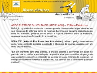 Definição: quando dois materiais possuem grande diferença de cargas elétricas, ou
seja diferença de potencial entre os mesmos, havendo um pequeno distanciamento
entre os materiais, pode-se assim existir a ruptura dielétrica entre os materiais,
ocasionando assim a formação do arco elétrico.
NFPA 70E (National Fire Protection Association) define o perigo arco elétrico
como "uma condição perigosa associada a liberação da energia causada por um
curto circuito elétrico.
“Em um incidente com arco elétrico, a energia elétrica é convertida em calor, na
pressão, na luz visível e na radiação. A prática atual para a análise de perigo do
arco considera somente a exposição da energia de calor (energia do incidente). A
energia do incidente é medida e expressado nos calorias por o centímetro quadrado
(cal/cm2).
ARCO ELÉTRICO OU VOLTAICO (ARC FLASH) – 2º Risco Elétrico pg27
Arcos elétricos
Conceitos
 