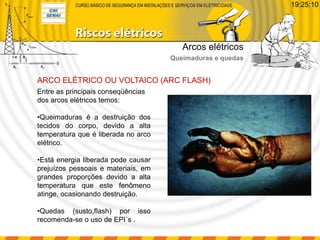 Entre as principais conseqüências
dos arcos elétricos temos:
•Queimaduras é a destruição dos
tecidos do corpo, devido a alta
temperatura que é liberada no arco
elétrico.
•Está energia liberada pode causar
prejuízos pessoais e materiais, em
grandes proporções devido a alta
temperatura que este fenômeno
atinge, ocasionando destruição.
•Quedas (susto,flash) por isso
recomenda-se o uso de EPI´s .
ARCO ELÉTRICO OU VOLTAICO (ARC FLASH)
Arcos elétricos
Queimaduras e quedas
19:25:10
 