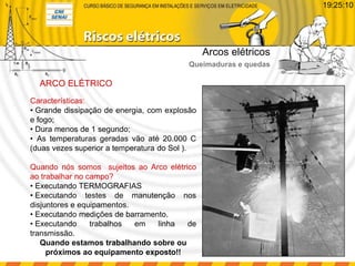 ARCO ELÉTRICO
Características:
• Grande dissipação de energia, com explosão
e fogo;
• Dura menos de 1 segundo;
• As temperaturas geradas vão até 20.000 C
(duas vezes superior a temperatura do Sol ).
Quando nós somos sujeitos ao Arco elétrico
ao trabalhar no campo?
• Executando TERMOGRAFIAS
• Executando testes de manutenção nos
disjuntores e equipamentos.
• Executando medições de barramento.
• Executando trabalhos em linha de
transmissão.
Quando estamos trabalhando sobre ou
próximos ao equipamento exposto!!
Arcos elétricos
Queimaduras e quedas
19:25:10
 
