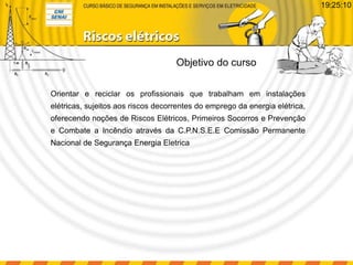 Orientar e reciclar os profissionais que trabalham em instalações
elétricas, sujeitos aos riscos decorrentes do emprego da energia elétrica,
oferecendo noções de Riscos Elétricos, Primeiros Socorros e Prevenção
e Combate a Incêndio através da C.P.N.S.E.E Comissão Permanente
Nacional de Segurança Energia Eletrica
Objetivo do curso
19:25:10
 