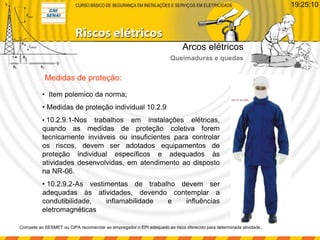 Medidas de proteção:
• Item polemico da norma;
• Medidas de proteção individual 10.2.9
• 10.2.9.1-Nos trabalhos em instalações elétricas,
quando as medidas de proteção coletiva forem
tecnicamente inviáveis ou insuficientes para controlar
os riscos, devem ser adotados equipamentos de
proteção individual específicos e adequados às
atividades desenvolvidas, em atendimento ao disposto
na NR-06.
• 10.2.9.2-As vestimentas de trabalho devem ser
adequadas às atividades, devendo contemplar a
condutibilidade, inflamabilidade e influências
eletromagnéticas
Compete ao SESMET ou CIPA recomendar ao empregador o EPI adequado ao risco oferecido para determinada atividade,.
Arcos elétricos
Queimaduras e quedas
19:25:10
 