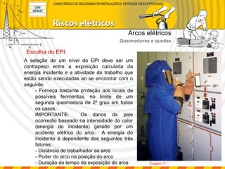 Escolha do EPI:
A seleção de um nível do EPI deve ser um
contrapeso entre a exposição calculada da
energia incidente e a atividade do trabalho que
estão sendo executadas ao se encontrar com o
seguinte:
- Forneça bastante proteção aos locais de
possíveis ferimentos, no limite de um
segunda queimadura de 2º grau em todos
os casos.
IMPORTANTE: Os danos da pele
ocorrerão baseado na intensidade do calor
(energia do incidente) gerado por um
acidente elétrico do arco. A energia do
incidente é dependente dos seguintes três
fatores:
- Distância do trabalhador ao arco
- Poder do arco na posição do arco
- Duração do tempo da exposição do arco
Arcos elétricos
Queimaduras e quedas
Exagero ??!!!:
 