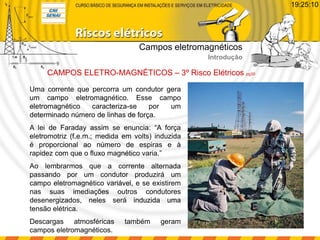 Uma corrente que percorra um condutor gera
um campo eletromagnético. Esse campo
eletromagnético caracteriza-se por um
determinado número de linhas de força.
A lei de Faraday assim se enuncia: “A força
eletromotriz (f.e.m.; medida em volts) induzida
é proporcional ao número de espiras e à
rapidez com que o fluxo magnético varia.”
Ao lembrarmos que a corrente alternada
passando por um condutor produzirá um
campo eletromagnético variável, e se existirem
nas suas imediações outros condutores
desenergizados, neles será induzida uma
tensão elétrica.
Descargas atmosféricas também geram
campos eletromagnéticos.
CAMPOS ELETRO-MAGNÉTICOS – 3º Risco Elétricos pg30
Campos eletromagnéticos
Introdução
19:25:10
 