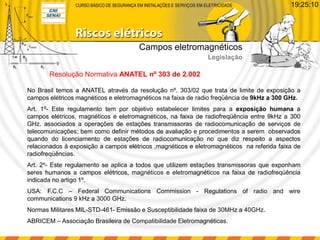 No Brasil temos a ANATEL através da resolução nº. 303/02 que trata de limite de exposição a
campos elétricos magnéticos e eletromagnéticos na faixa de radio freqüência de 9kHz a 300 GHz.
Art. 1º- Este regulamento tem por objetivo estabelecer limites para a exposição humana a
campos elétricos, magnéticos e eletromagnéticos, na faixa de radiofreqüência entre 9kHz a 300
GHz. associados a operações de estações transmissoras de radiocomunicação de serviços de
telecomunicações; bem como definir métodos de avaliação e procedimentos a serem observados
quando do licenciamento de estações de radiocomunicação no que diz respeito a aspectos
relacionados à exposição a campos elétricos ,magnéticos e eletromagnéticos na referida faixa de
radiofreqüências.
Art. 2º- Este regulamento se aplica a todos que utilizem estações transmissoras que exponham
seres humanos a campos elétricos, magnéticos e eletromagnéticos na faixa de radiofreqüência
indicada no artigo 1º.
USA: F.C.C – Federal Communications Commission - Regulations of radio and wire
communications 9 kHz a 3000 GHz.
Normas Militares MIL-STD-461- Emissão e Susceptibilidade faixa de 30MHz a 40GHz.
ABRICEM – Associação Brasileira de Compatibilidade Eletromagnéticas.
Resolução Normativa ANATEL nº 303 de 2.002
Campos eletromagnéticos
Legislação
19:25:10
 