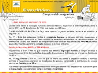LEI Nº 11.934, DE 5 DE MAIO DE 2009.
Dispõe sobre limites à exposição humana a campos elétricos, magnéticos e eletromagnéticos; altera a
Lei no 4.771, de 15 de setembro de 1965; e dá outras providências.
O PRESIDENTE DA REPÚBLICA Faço saber que o Congresso Nacional decreta e eu sanciono a
seguinte Lei:
Art. 1° - Esta Lei estabelece limites à exposição humana a campos elétricos, magnéticos e
eletromagnéticos, associados ao funcionamento de estações transmissoras de radiocomunicação, de
terminais de usuário e de sistemas de energia elétrica nas faixas de frequências até 300 GHz (trezentos
gigahertz), visando a garantir a proteção da saúde e do meio ambiente.
Resolução Normativa ANEEL nº 398 /03/2.010
Regulamenta a lei nº 11934, no que se refere aos limites à exposição humana a campos elétricos e
magnéticos originários de instalações de geração, transmissão e distribuição de energia, na freqüência
de 60Hz.
Art. 1º Regulamentar a Lei nº 11934 no que se refere aos limites à exposição humana a campos
elétricos e magnéticos originários de instalações de geração, transmissão e distribuição de energia
elétrica, na freqüência de 60Hz.
Os limites e procedimentos estabelecidos nesta resolução referem-se à exposição do público em geral
e da população ocupacional aos campos elétricos e magnéticos.
Campos eletromagnéticos
Legislação
19:25:10
 