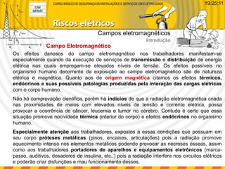 Campo Eletromagnético
Os efeitos danosos do campo eletromagnético nos trabalhadores manifestam-se
especialmente quando da execução de serviços de transmissão e distribuição de energia
elétrica nas quais empregam-se elevados níveis de tensão. Os efeitos possíveis no
organismo humano decorrente da exposição ao campo eletromagnético são de natureza
elétrica e magnética. Quanto aos de origem magnética citamos os efeitos térmicos,
endócrinos e suas possíveis patologias produzidas pela interação das cargas elétricas
com o corpo humano.
Não há comprovação cientifica, porém há indícios de que a radiação eletromagnética criada
nas proximidades de meios com elevados níveis de tensão e corrente elétrica, possa
provocar a ocorrência de câncer, leucemia e tumor no cérebro. Contudo é certo que essa
situação promove nocividade térmica (interior do corpo) e efeitos endócrinos no organismo
humano.
Especialmente atenção aos trabalhadores, expostos a essas condições que possuam em
seu corpo próteses metálicas (pinos, encaixes, articulações) pois a radiação promove
aquecimento intenso nos elementos metálicos podendo provocar as necroses ósseas, assim
como aos trabalhadores portadores de aparelhos e equipamentos eletrônicos (marca-
passo, auditivos, dosadores de insulina, etc..) pois a radiação interfere nos circuitos elétricos
e poderão criar disfunções e mau funcionamento desses.
Campos eletromagnéticos
Introdução
19:25:11
 