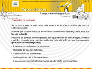 Sendo assim teremos dois riscos relacionados às tensões induzidas por campos
eletromagnéticos:
Acidente por choques elétricos em circuitos considerados desenergizados, mas sob
tensão induzida.
Influência de campos eletromagnéticos em equipamentos de comunicação, controle,
medição, podendo gerar também acidentes pela alteração de seu funcionamento
(perturbação eletromagnética).
• Adoção de procedimentos de segurança;
• Utilização de detector de tensão;
• Sistemas fixos de aterramento;
• Sistemas temporários de aterramento;
• Equipamentos eletroeletrônicos imunes à perturbação eletromagnética.
Medidas de proteção:
Campos eletromagnéticos
Proteção
19:25:11
 