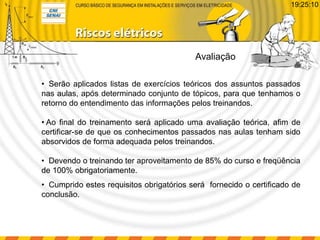 Avaliação
19:25:10
• Serão aplicados listas de exercícios teóricos dos assuntos passados
nas aulas, após determinado conjunto de tópicos, para que tenhamos o
retorno do entendimento das informações pelos treinandos.
• Ao final do treinamento será aplicado uma avaliação teórica, afim de
certificar-se de que os conhecimentos passados nas aulas tenham sido
absorvidos de forma adequada pelos treinandos.
• Devendo o treinando ter aproveitamento de 85% do curso e freqüência
de 100% obrigatoriamente.
• Cumprido estes requisitos obrigatórios será fornecido o certificado de
conclusão.
 