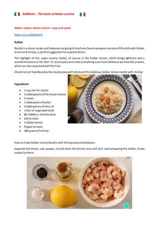 DeMartin - The taste of Italian cuisine
Watch videos italian cuisine copy and paste
https://uii.io/DeMartin1
Italian
Risottois a classic recipe andtodaywe are goingtoteachyouhow toprepare aversionof thisdishwithSicilian
lemonand shrimp,a perfectsuggestionforaspecial dinner.
The highlight of this super creamy risotto, of course, is the Sicilian lemon, which brings lightness and a
wonderfularoma to the dish. To accompanyand make everythingevenmore delicious we have the prawns,
which are also seasonedwiththe fruit.
Checkhere at TudoReceitasthe stepbystepwith photosof this deliciousSicilian lemonrisotto with shrimp!
Ingredients
• 1 cup rice for risotto
• 3 tablespoonsof Parmesancheese
• ½ onion
• 1 tablespoonof butter
• 4 tablespoonsof olive oil
• 1 liter of vegetable broth
• 80 milliliters of white wine
• Salt to taste
• 1 Sicilian lemon
• Peppertotaste
• 300 gramsof shrimp
How to make Sicilian LemonRisotto with Shrimpeasyand delicious:
Separate the lemon, salt, pepper, oil and clean the shrimp very well, let's start preparing this Sicilian lemon
risotto forthem.
 