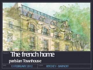 PROJECT
          The french home
          parisian Townhouse
DATE                        CLIENT
          13 FEBRUARY2012            RITCHEY- BARNOFF
 