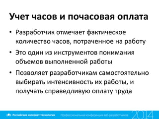 Учет	
  часов	
  и	
  почасовая	
  оплата
• Разработчик	
  отмечает	
  фактическое	
  
количество	
  часов,	
  потраченное	
  на	
  работу	
  
• Это	
  один	
  из	
  инструментов	
  понимания	
  
объемов	
  выполненной	
  работы	
  
• Позволяет	
  разработчикам	
  самостоятельно	
  
выбирать	
  интенсивность	
  их	
  работы,	
  и	
  
получать	
  справедливую	
  оплату	
  труда
 