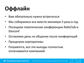 Оффлайн
• Вам	
  обязательно	
  нужно	
  встречаться	
  
• Мы	
  собираемся	
  все	
  вместе	
  минимум	
  3	
  раза	
  в	
  год	
  
• Посещаем	
  тематические	
  конференции	
  RailsClub	
  и	
  
Devconf	
  
• Оставляем	
  день	
  на	
  общение	
  после	
  конференций	
  
• Празднуем	
  корпоративы	
  
• Разумеется,	
  все	
  эти	
  выезды	
  полностью	
  
оплачиваются	
  компанией.
 
