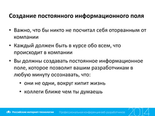 Создание	
  постоянного	
  информационного	
  поля
• Важно,	
  что	
  бы	
  никто	
  не	
  посчитал	
  себя	
  оторванным	
  от	
  
компании	
  
• Каждый	
  должен	
  быть	
  в	
  курсе	
  обо	
  всем,	
  что	
  
происходит	
  в	
  компании	
  
• Вы	
  должны	
  создавать	
  постоянное	
  информационное	
  
поле,	
  которое	
  позволит	
  вашим	
  разработчикам	
  в	
  
любую	
  минуту	
  осознавать,	
  что:	
  
• они	
  не	
  одни,	
  вокруг	
  кипит	
  жизнь	
  
• коллеги	
  ближе	
  чем	
  ты	
  думаешь
 
