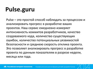 Pulse.guru
Pulse	
  –	
  это	
  простой	
  способ	
  наблюдать	
  за	
  процессом	
  и	
  
анализировать	
  прогресс	
  в	
  разработке	
  ваших	
  
проектов.	
  Наш	
  сервис	
  ежедневно	
  измеряет	
  
интенсивность	
  коммитов	
  разработчиков,	
  качество	
  
создаваемого	
  кода,	
  количество	
  существующих	
  
ошибок,	
  количество	
  потенциальных	
  уязвимостей	
  
безопасности	
  и	
  среднюю	
  скорость	
  отклика	
  проекта.	
  
Это	
  позволяет	
  анализировать	
  прогресс	
  в	
  разработке	
  
проекта	
  по	
  данным	
  показателям	
  в	
  разрезе	
  недели,	
  
месяца	
  или	
  года.
 
