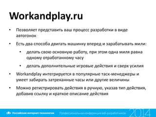 Workandplay.ru
• Позволяет	
  представить	
  ваш	
  процесс	
  разработки	
  в	
  виде	
  
автогонок	
  
• Есть	
  два	
  способа	
  двигать	
  машинку	
  вперед	
  и	
  зарабатывать	
  мили:	
  
• делать	
  свою	
  основную	
  работу,	
  при	
  этом	
  одна	
  миля	
  равна	
  
одному	
  отработанному	
  часу	
  
• делать	
  дополнительные	
  игровые	
  действия	
  и	
  сверх	
  усилия	
  
• Workandplay	
  интегрируется	
  в	
  популярные	
  таск-­‐менеджеры	
  и	
  
умеет	
  забирать	
  затреканные	
  часы	
  или	
  другие	
  величины	
  
• Можно	
  регистрировать	
  действия	
  в	
  ручную,	
  указав	
  тип	
  действия,	
  
добавив	
  ссылку	
  и	
  краткое	
  описание	
  действия
 