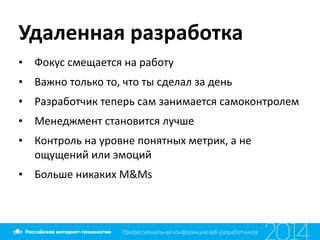 Удаленная	
  разработка
• Фокус	
  смещается	
  на	
  работу	
  	
  
• Важно	
  только	
  то,	
  что	
  ты	
  сделал	
  за	
  день	
  
• Разработчик	
  теперь	
  сам	
  занимается	
  самоконтролем	
  
• Менеджмент	
  становится	
  лучше	
  
• Контроль	
  на	
  уровне	
  понятных	
  метрик,	
  а	
  не	
  
ощущений	
  или	
  эмоций	
  
• Больше	
  никаких	
  M&Ms
 