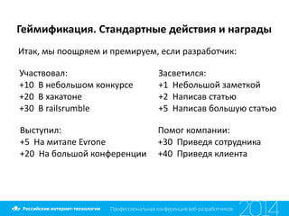 Геймификация.	
  Стандартные	
  действия	
  и	
  награды
Итак,	
  мы	
  поощряем	
  и	
  премируем,	
  если	
  разработчик:
Участвовал:	
  
+10	
  	
  В	
  небольшом	
  конкурсе	
  
+20	
  	
  В	
  хакатоне	
  
+30	
  	
  В	
  railsrumble
Выступил:	
  
+5	
  	
  На	
  митапе	
  Evrone	
  
+20	
  	
  На	
  большой	
  конференции
Засветился:	
  
+1	
  	
  Небольшой	
  заметкой	
  
+2	
  	
  Написав	
  статью	
  
+5	
  	
  Написав	
  большую	
  статью
Помог	
  компании:	
  
+30	
  	
  Приведя	
  сотрудника	
  
+40	
  	
  Приведя	
  клиента
 