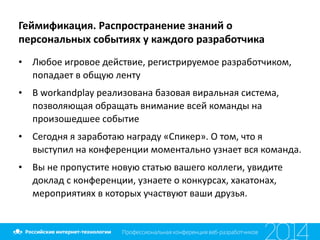 Геймификация.	
  Распространение	
  знаний	
  о	
  
персональных	
  событиях	
  у	
  каждого	
  разработчика
• Любое	
  игровое	
  действие,	
  регистрируемое	
  разработчиком,	
  
попадает	
  в	
  общую	
  ленту	
  
• В	
  workandplay	
  реализована	
  базовая	
  виральная	
  система,	
  
позволяющая	
  обращать	
  внимание	
  всей	
  команды	
  на	
  
произошедшее	
  событие	
  
• Сегодня	
  я	
  заработаю	
  награду	
  «Спикер».	
  О	
  том,	
  что	
  я	
  
выступил	
  на	
  конференции	
  моментально	
  узнает	
  вся	
  команда.	
  
• Вы	
  не	
  пропустите	
  новую	
  статью	
  вашего	
  коллеги,	
  увидите	
  
доклад	
  с	
  конференции,	
  узнаете	
  о	
  конкурсах,	
  хакатонах,	
  
мероприятиях	
  в	
  которых	
  участвуют	
  ваши	
  друзья.
 