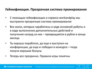 Геймификация.	
  Прозрачная	
  система	
  премирования
• С	
  помощью	
  геймификации	
  и	
  сервиса	
  workandplay	
  мы	
  
выстраили	
  прозрачную	
  систему	
  премирования	
  
• Все	
  мили,	
  которые	
  заработаны	
  в	
  ходе	
  основной	
  работы	
  и	
  
в	
  ходе	
  выполнения	
  дополнительных	
  действий	
  и	
  
получения	
  наград	
  за	
  них	
  –	
  превращаются	
  в	
  рубли	
  в	
  конце	
  
месяца	
  
• Ты	
  хорошо	
  поработал,	
  да	
  еще	
  и	
  выступил	
  на	
  
конференции,	
  да	
  еще	
  и	
  победил	
  в	
  конкурсе	
  –	
  тогда	
  
получи	
  хорошие	
  бонусы	
  
• Теперь	
  все	
  прозрачно.	
  Правила	
  игры	
  понятны
 