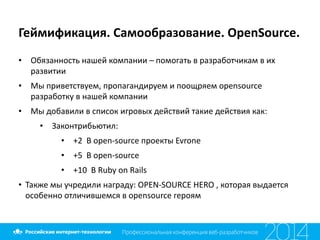 Геймификация.	
  Самообразование.	
  OpenSource.
• Обязанность	
  нашей	
  компании	
  –	
  помогать	
  в	
  разработчикам	
  в	
  их	
  
развитии	
  
• Мы	
  приветствуем,	
  пропагандируем	
  и	
  поощряем	
  opensource	
  
разработку	
  в	
  нашей	
  компании	
  
• Мы	
  добавили	
  в	
  список	
  игровых	
  действий	
  такие	
  действия	
  как:	
  	
  
• Законтрибьютил:	
  
• +2	
  	
  В	
  open-­‐source	
  проекты	
  Evrone	
  
• +5	
  	
  В	
  open-­‐source	
  
• +10	
  	
  В	
  Ruby	
  on	
  Rails	
  
• Также	
  мы	
  учредили	
  награду:	
  OPEN-­‐SOURCE	
  HERO	
  ,	
  которая	
  выдается	
  
особенно	
  отличившемся	
  в	
  opensource	
  героям
 