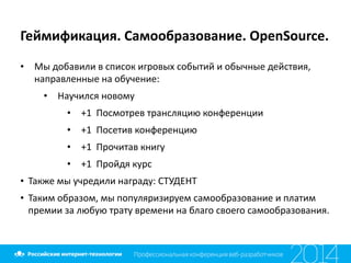 Геймификация.	
  Самообразование.	
  OpenSource.
• Мы	
  добавили	
  в	
  список	
  игровых	
  событий	
  и	
  обычные	
  действия,	
  
направленные	
  на	
  обучение:	
  
• Научился	
  новому	
  
• +1	
  	
  Посмотрев	
  трансляцию	
  конференции	
  
• +1	
  	
  Посетив	
  конференцию	
  
• +1	
  	
  Прочитав	
  книгу	
  
• +1	
  	
  Пройдя	
  курс	
  
• Также	
  мы	
  учредили	
  награду:	
  СТУДЕНТ	
  
• Таким	
  образом,	
  мы	
  популяризируем	
  самообразование	
  и	
  платим	
  
премии	
  за	
  любую	
  трату	
  времени	
  на	
  благо	
  своего	
  самообразования.
 